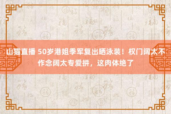 山猫直播 50岁港姐季军复出晒泳装！权门阔太不作念阔太专爱拼，这肉体绝了