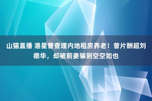 山猫直播 港星曹查理内地租房养老！曾片酬超刘德华，却被前妻骗到空空如也