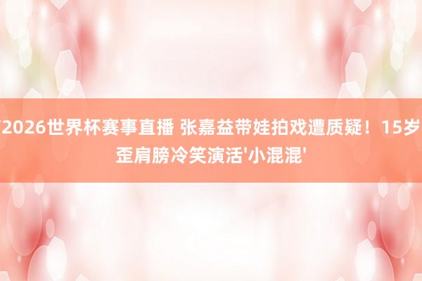 山猫2026世界杯赛事直播 张嘉益带娃拍戏遭质疑！15岁犬子歪肩膀冷笑演活'小混混'