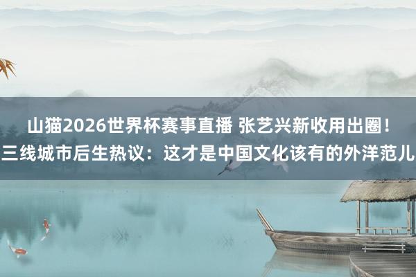 山猫2026世界杯赛事直播 张艺兴新收用出圈！三线城市后生热议：这才是中国文化该有的外洋范儿