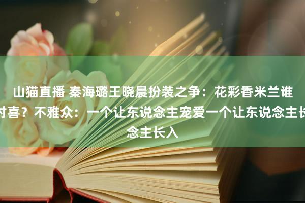 山猫直播 秦海璐王晓晨扮装之争：花彩香米兰谁更讨喜？不雅众：一个让东说念主宠爱一个让东说念主长入