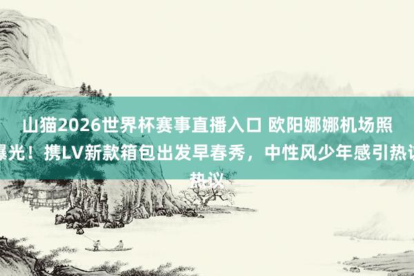 山猫2026世界杯赛事直播入口 欧阳娜娜机场照曝光！携LV新款箱包出发早春秀，中性风少年感引热议