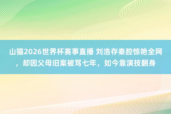 山猫2026世界杯赛事直播 刘浩存秦腔惊艳全网,却因父母旧案被骂七年,如今靠演技翻身