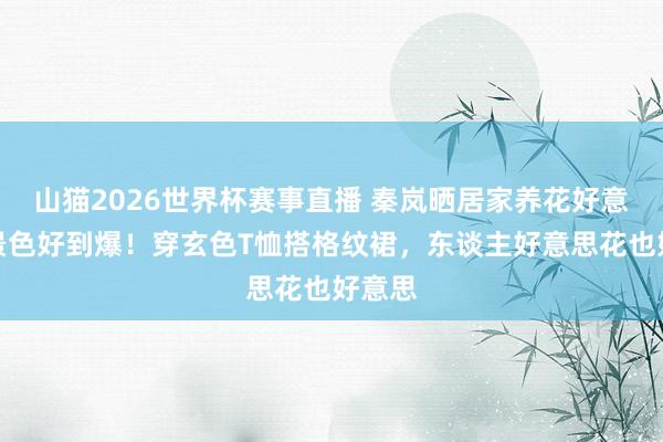 山猫2026世界杯赛事直播 秦岚晒居家养花好意思照景色好到爆!穿玄色T恤搭格纹裙,东谈主好意思花也好意思