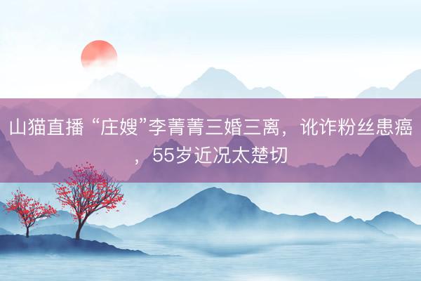 山猫直播 “庄嫂”李菁菁三婚三离，讹诈粉丝患癌，55岁近况太楚切