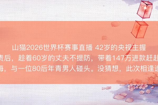 山猫2026世界杯赛事直播 42岁的央视主握东谈目的泉灵辞去职责后，趁着60岁的丈夫不提防，带着147万进款赶赴上海，与一位80后年青男人碰头。没猜想，此次相逢透顶转换了两个东谈主的异日