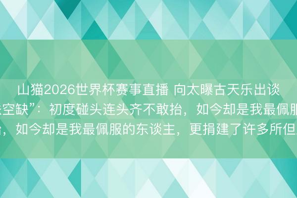 山猫2026世界杯赛事直播 向太曝古天乐出谈前曾坐牢,出狱后“一派空缺”:初度碰头连头齐不敢抬,如今却是我最佩服的东谈主,更捐建了许多所但愿小学