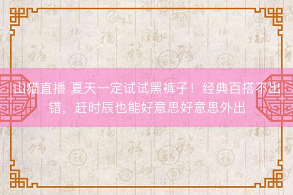 山猫直播 夏天一定试试黑裤子！经典百搭不出错，赶时辰也能好意思好意思外出