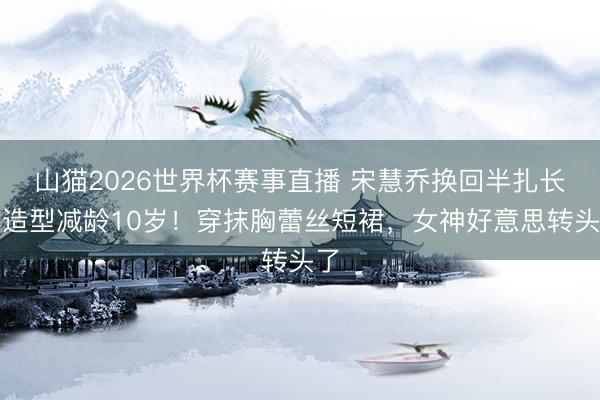 山猫2026世界杯赛事直播 宋慧乔换回半扎长发造型减龄10岁！穿抹胸蕾丝短裙，女神好意思转头了