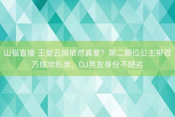 山猫直播 王室丑闻依然真爱？第二顺位公主带百万嫁妆私奔，DJ男友身份不陋劣