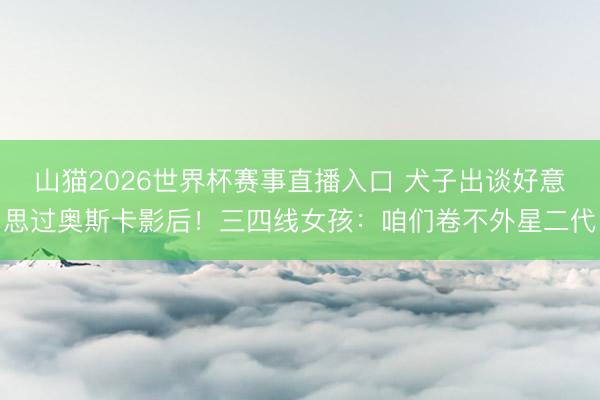 山猫2026世界杯赛事直播入口 犬子出谈好意思过奥斯卡影后!三四线女孩:咱们卷不外星二代