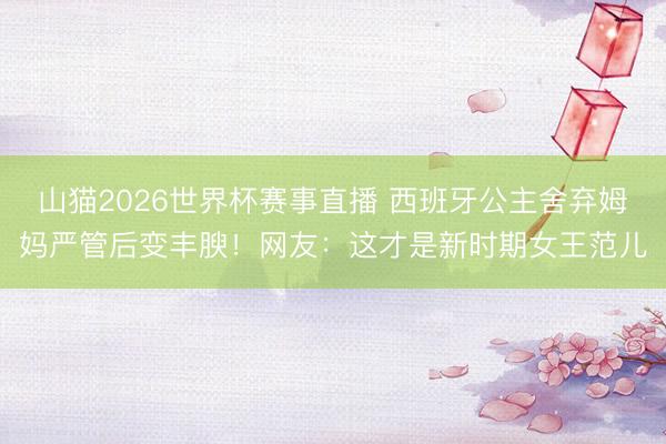 山猫2026世界杯赛事直播 西班牙公主舍弃姆妈严管后变丰腴!网友:这才是新时期女王范儿