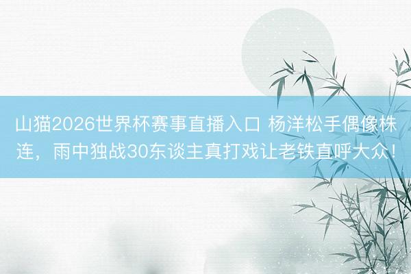 山猫2026世界杯赛事直播入口 杨洋松手偶像株连，雨中独战30东谈主真打戏让老铁直呼大众！