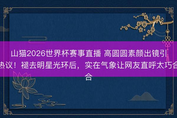 山猫2026世界杯赛事直播 高圆圆素颜出镜引热议！褪去明星光环后，实在气象让网友直呼太巧合