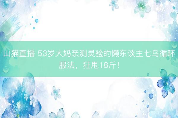 山猫直播 53岁大妈亲测灵验的懒东谈主七乌循环服法，狂甩18斤！