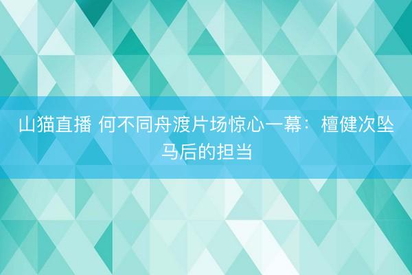 山猫直播 何不同舟渡片场惊心一幕：檀健次坠马后的担当
