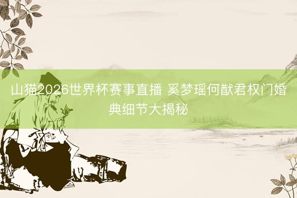 山猫2026世界杯赛事直播 奚梦瑶何猷君权门婚典细节大揭秘