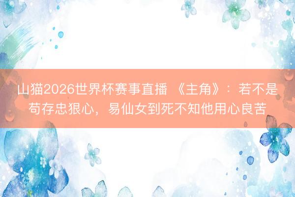 山猫2026世界杯赛事直播 《主角》：若不是苟存忠狠心，易仙女到死不知他用心良苦