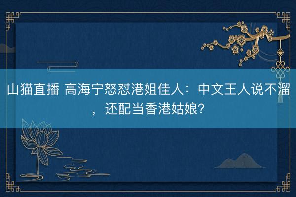 山猫直播 高海宁怒怼港姐佳人：中文王人说不溜，还配当香港姑娘？