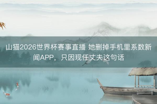 山猫2026世界杯赛事直播 她删掉手机里系数新闻APP，只因现任丈夫这句话