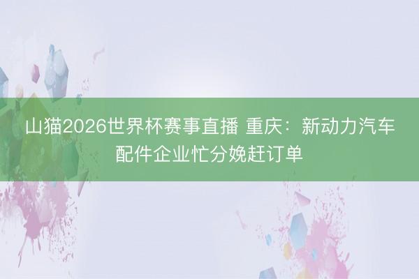 山猫2026世界杯赛事直播 重庆:新动力汽车配件企业忙分娩赶订单
