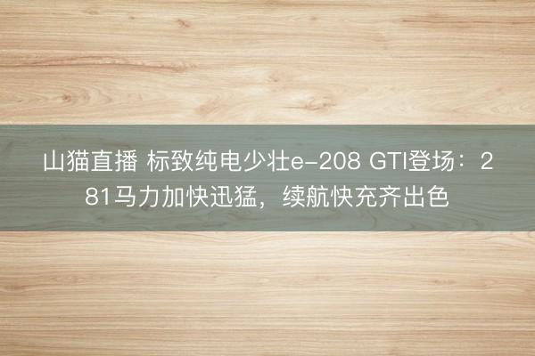 山猫直播 标致纯电少壮e-208 GTI登场：281马力加快迅猛，续航快充齐出色