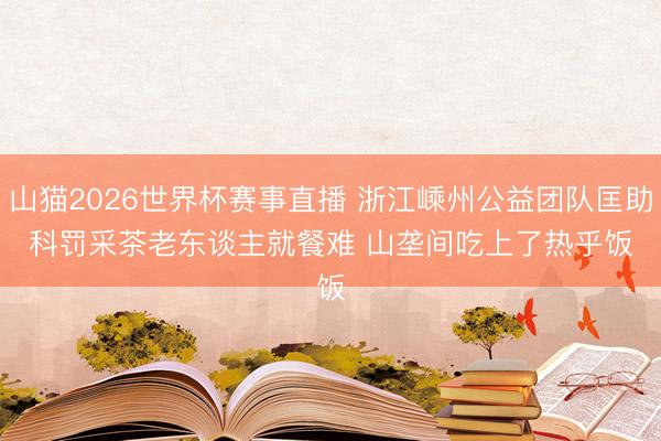 山猫2026世界杯赛事直播 浙江嵊州公益团队匡助科罚采茶老东谈主就餐难 山垄间吃上了热乎饭