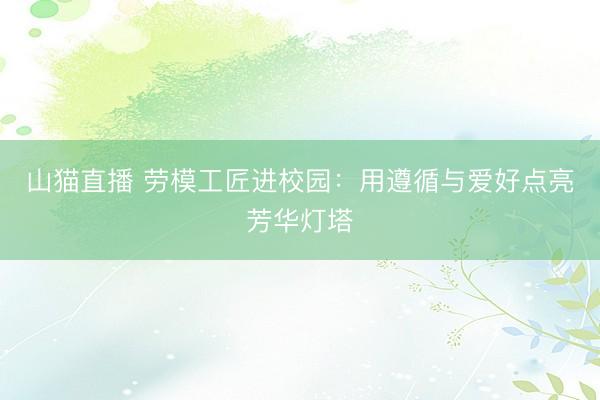 山猫直播 劳模工匠进校园：用遵循与爱好点亮芳华灯塔