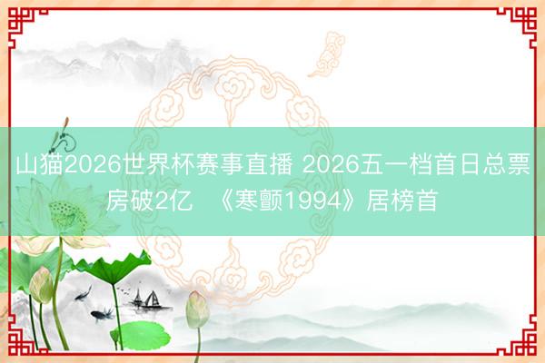 山猫2026世界杯赛事直播 2026五一档首日总票房破2亿  《寒颤1994》居榜首