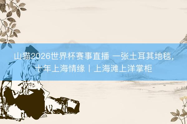山猫2026世界杯赛事直播 一张土耳其地毯，十年上海情缘丨上海滩上洋掌柜