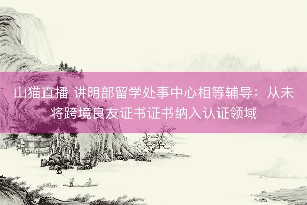 山猫直播 讲明部留学处事中心相等辅导：从未将跨境良友证书证书纳入认证领域