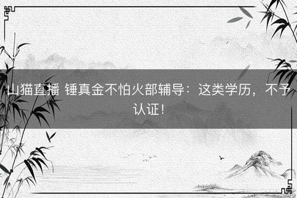 山猫直播 锤真金不怕火部辅导:这类学历,不予认证!