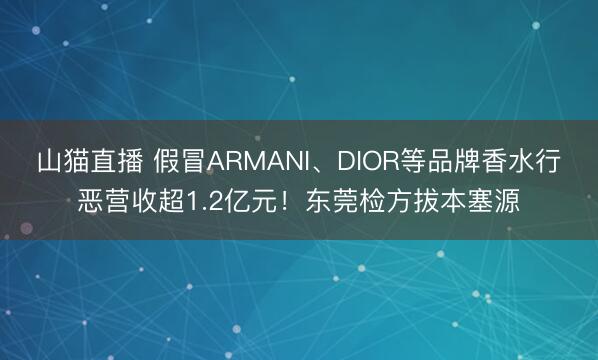 山猫直播 假冒ARMANI、DIOR等品牌香水行恶营收超1.2亿元!东莞检方拔本塞源