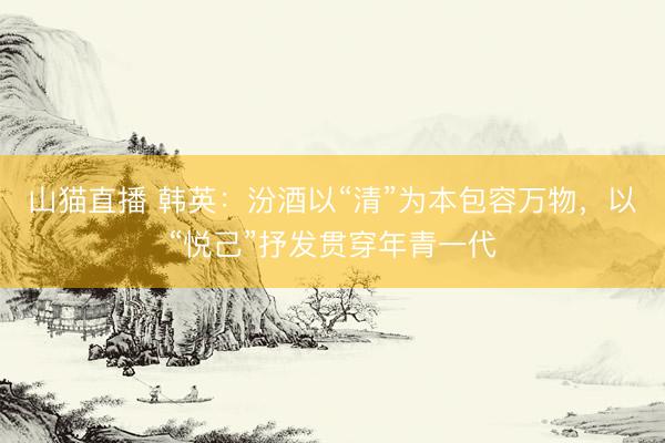 山猫直播 韩英：汾酒以“清”为本包容万物，以“悦己”抒发贯穿年青一代