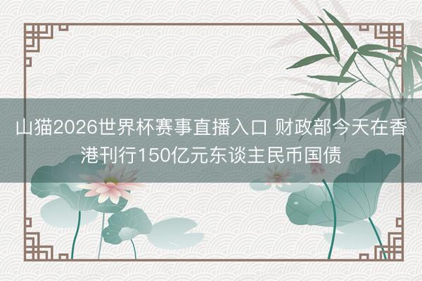 山猫2026世界杯赛事直播入口 财政部今天在香港刊行150亿元东谈主民币国债