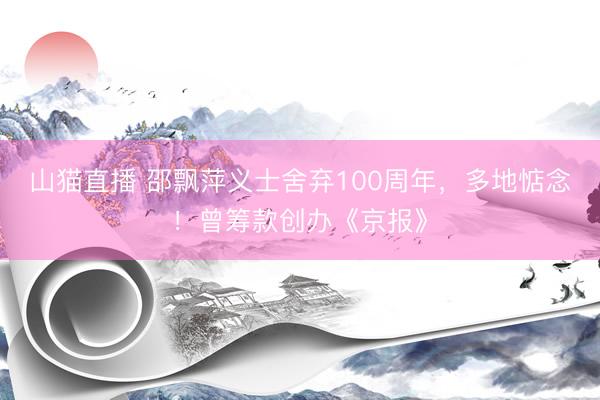 山猫直播 邵飘萍义士舍弃100周年，多地惦念！曾筹款创办《京报》