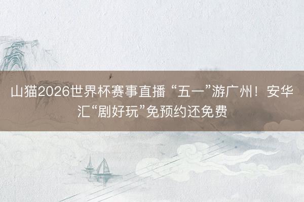 山猫2026世界杯赛事直播 “五一”游广州！安华汇“剧好玩”免预约还免费
