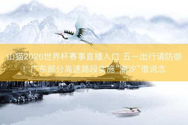山猫2026世界杯赛事直播入口 五一出行请防御！广东部分高速路段实施“潮汐”借说念