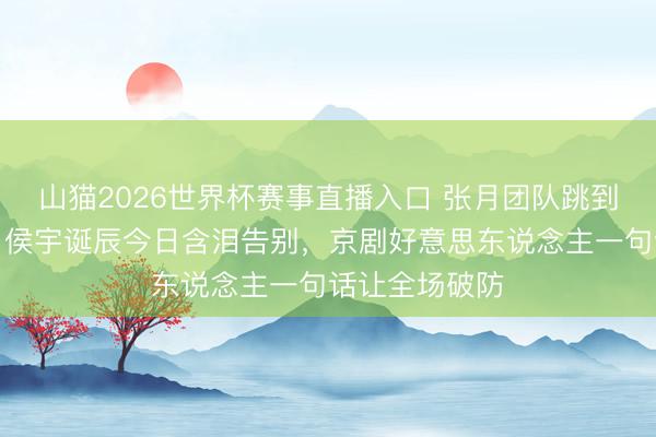 山猫2026世界杯赛事直播入口 张月团队跳到无缺却垫底！侯宇诞辰今日含泪告别，京剧好意思东说念主一句话让全场破防