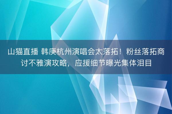 山猫直播 韩庚杭州演唱会太落拓！粉丝落拓商讨不雅演攻略，应援细节曝光集体泪目