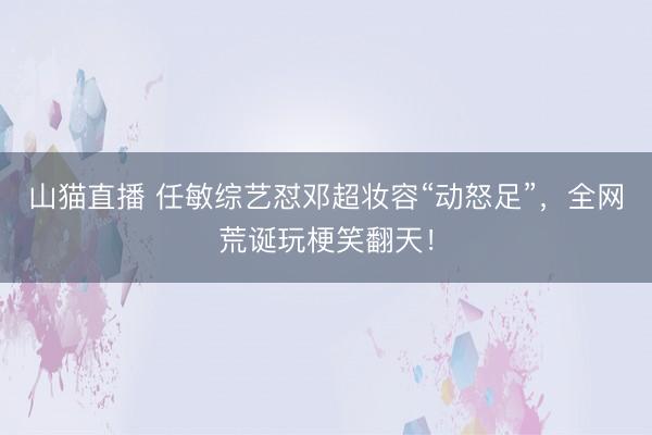 山猫直播 任敏综艺怼邓超妆容“动怒足”，全网荒诞玩梗笑翻天！