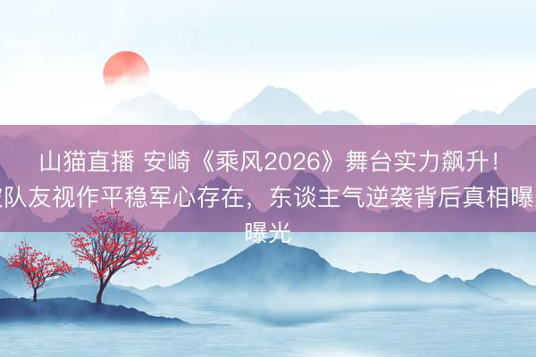 山猫直播 安崎《乘风2026》舞台实力飙升！被队友视作平稳军心存在，东谈主气逆袭背后真相曝光
