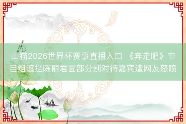 山猫2026世界杯赛事直播入口 《奔走吧》节目组遮拦陈丽君面部分别对待嘉宾遭网友怒喷