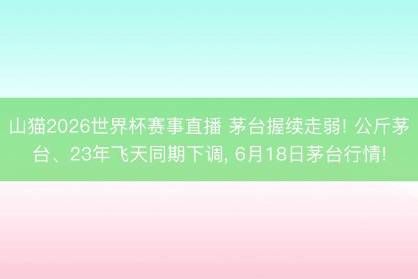 山猫2026世界杯赛事直播 茅台握续走弱! 公斤茅台、23年飞天同期下调, 6月18日茅台行情!
