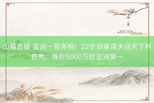 山猫直播 亚洲一哥亮相！22岁胡桑诺夫迎天下杯首秀，身价5000万欧亚洲第一