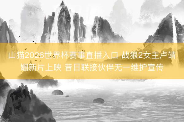 山猫2026世界杯赛事直播入口 战狼2女主卢靖姗新片上映 昔日联接伙伴无一维护宣传